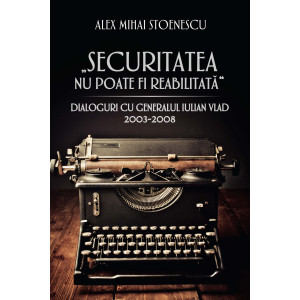 Securitatea nu poate fi reabilitată. Dialoguri cu generalul Iulian Vlad (2003-2008)