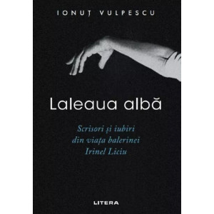 Laleaua albă. Scrisori și iubiri din viața balerinei Irinel Liciu
