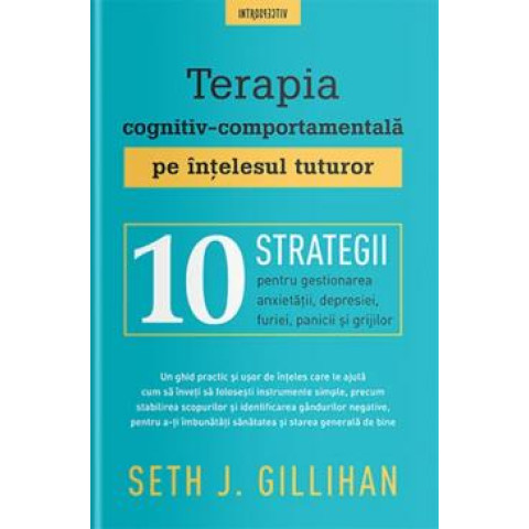 Terapia cognitiv-comportamentală pe înţelesul tuturor : 10 strategii pentru gestionarea anxietăţii, depresiei, furiei, panicii şi grijilor. Seth J. Gillihan